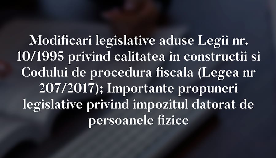 Modificari legislative aduse Legii nr. 10/1995 privind calitatea in constructii si Codului de procedura fiscala (Legea nr 207/2017); Importante propuneri legislative privind impozitul datorat de persoanele fizice