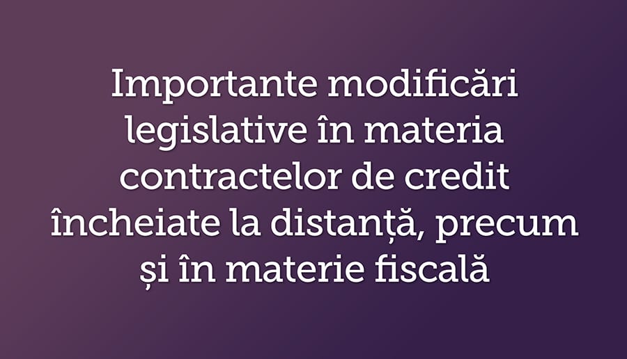 Importante modificari legislative in materia contractelor de credit incheiate la distanta, precum si in materie fiscala
